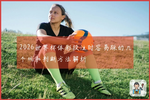 2026世界杯体彩投注时容易踩的几个坑和判断方法解析