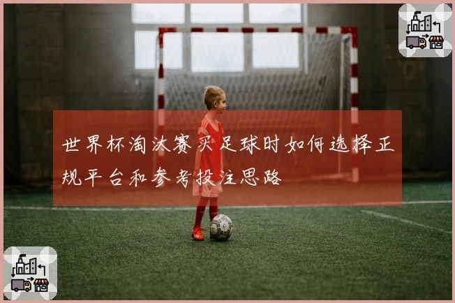世界杯淘汰赛买足球时如何选择正规平台和参考投注思路