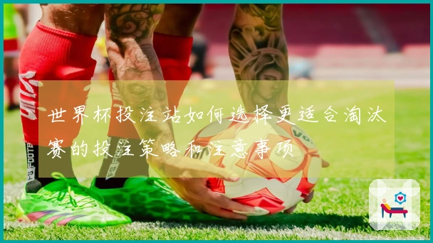 世界杯投注站如何选择更适合淘汰赛的投注策略和注意事项